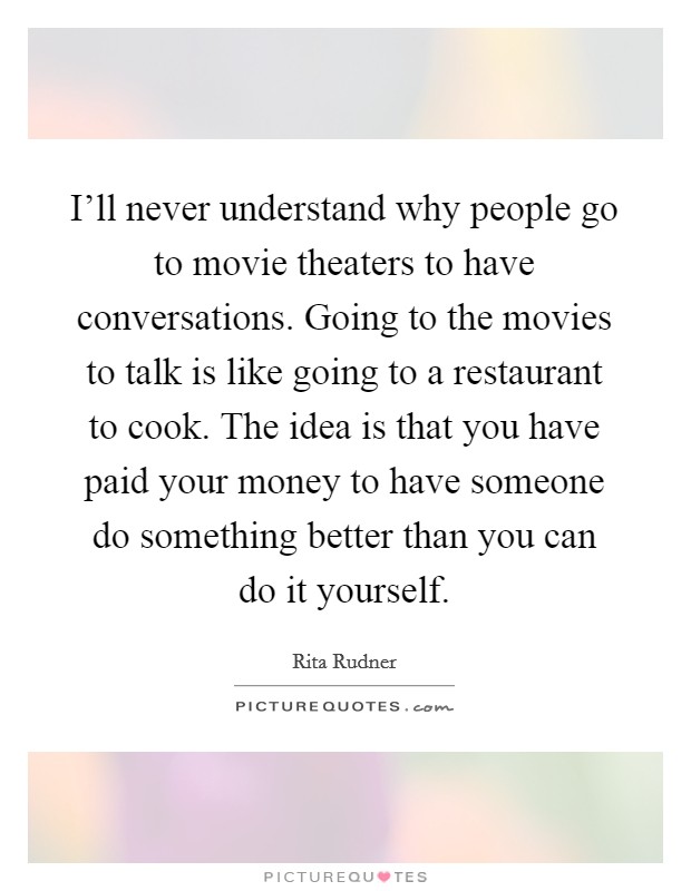 I'll never understand why people go to movie theaters to have conversations. Going to the movies to talk is like going to a restaurant to cook. The idea is that you have paid your money to have someone do something better than you can do it yourself Picture Quote #1