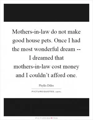 Mothers-in-law do not make good house pets. Once I had the most wonderful dream -- I dreamed that mothers-in-law cost money and I couldn’t afford one Picture Quote #1