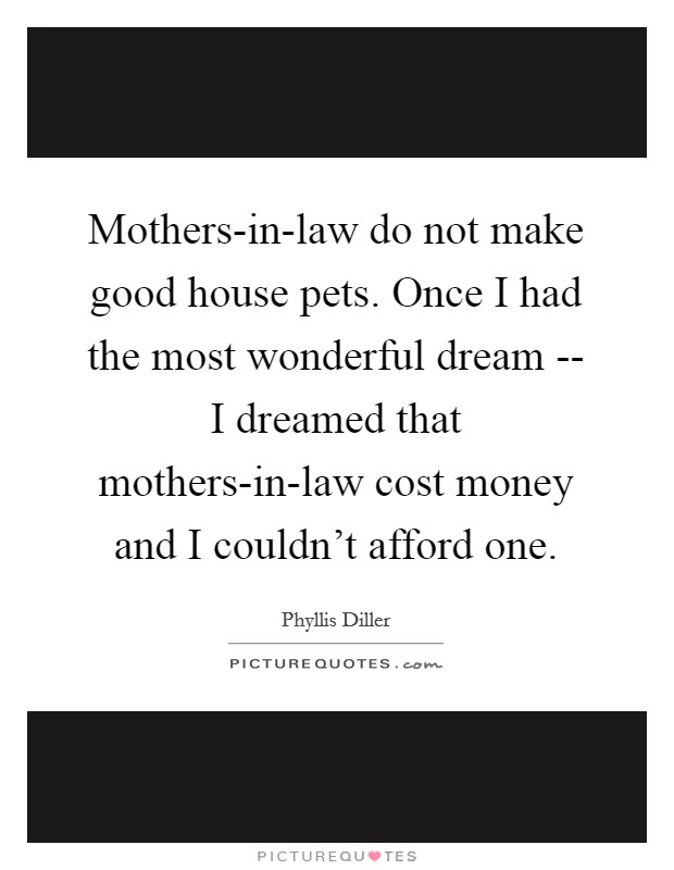 Mothers-in-law do not make good house pets. Once I had the most wonderful dream -- I dreamed that mothers-in-law cost money and I couldn't afford one Picture Quote #1