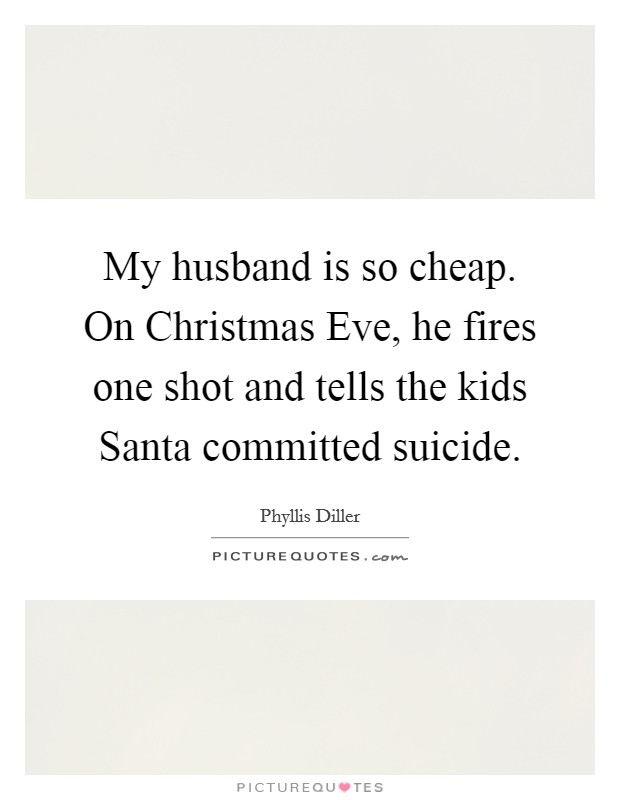 My husband is so cheap. On Christmas Eve, he fires one shot and tells the kids Santa committed suicide Picture Quote #1