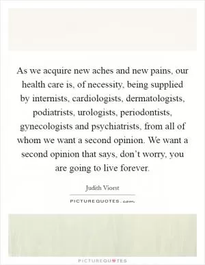 As we acquire new aches and new pains, our health care is, of necessity, being supplied by internists, cardiologists, dermatologists, podiatrists, urologists, periodontists, gynecologists and psychiatrists, from all of whom we want a second opinion. We want a second opinion that says, don’t worry, you are going to live forever Picture Quote #1