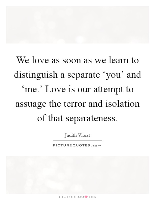 We love as soon as we learn to distinguish a separate ‘you' and ‘me.' Love is our attempt to assuage the terror and isolation of that separateness Picture Quote #1