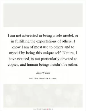 I am not interested in being a role model, or in fulfilling the expectations of others. I know I am of most use to others and to myself by being this unique self: Nature, I have noticed, is not particularly devoted to copies, and human beings needn’t be either Picture Quote #1