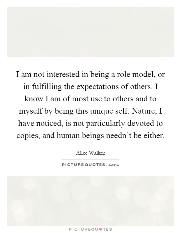 I am not interested in being a role model, or in fulfilling the expectations of others. I know I am of most use to others and to myself by being this unique self: Nature, I have noticed, is not particularly devoted to copies, and human beings needn't be either Picture Quote #1