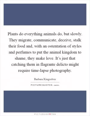 Plants do everything animals do, but slowly. They migrate, communicate, deceive, stalk their food and, with an ostentation of styles and perfumes to put the animal kingdom to shame, they make love. It’s just that catching them in flagrante delicto might require time-lapse photography Picture Quote #1