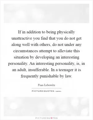If in addition to being physically unattractive you find that you do not get along well with others, do not under any circumstances attempt to alleviate this situation by developing an interesting personality. An interesting personality, is, in an adult, insufferable. In a teenager it is frequently punishable by law Picture Quote #1