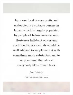 Japanese food is very pretty and undoubtedly a suitable cuisine in Japan, which is largely populated by people of below average size. Hostesses hell-bent on serving such food to occidentals would be well advised to supplement it with something more substantial and to keep in mind that almost everybody likes french fries Picture Quote #1