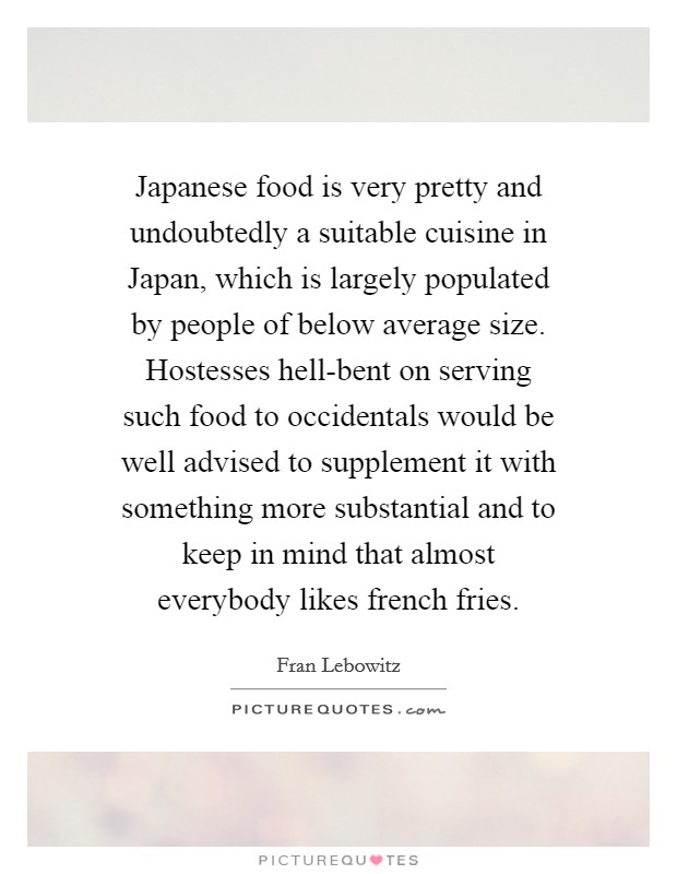Japanese food is very pretty and undoubtedly a suitable cuisine in Japan, which is largely populated by people of below average size. Hostesses hell-bent on serving such food to occidentals would be well advised to supplement it with something more substantial and to keep in mind that almost everybody likes french fries Picture Quote #1