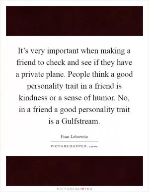 It’s very important when making a friend to check and see if they have a private plane. People think a good personality trait in a friend is kindness or a sense of humor. No, in a friend a good personality trait is a Gulfstream Picture Quote #1