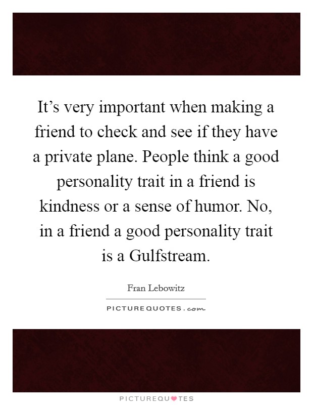 It's very important when making a friend to check and see if they have a private plane. People think a good personality trait in a friend is kindness or a sense of humor. No, in a friend a good personality trait is a Gulfstream Picture Quote #1