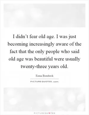 I didn’t fear old age. I was just becoming increasingly aware of the fact that the only people who said old age was beautiful were usually twenty-three years old Picture Quote #1