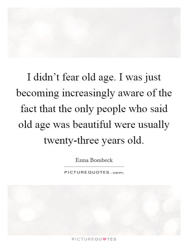 I didn't fear old age. I was just becoming increasingly aware of the fact that the only people who said old age was beautiful were usually twenty-three years old Picture Quote #1