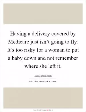 Having a delivery covered by Medicare just isn’t going to fly. It’s too risky for a woman to put a baby down and not remember where she left it Picture Quote #1