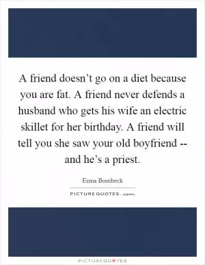 A friend doesn’t go on a diet because you are fat. A friend never defends a husband who gets his wife an electric skillet for her birthday. A friend will tell you she saw your old boyfriend -- and he’s a priest Picture Quote #1