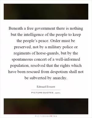 Beneath a free government there is nothing but the intelligence of the people to keep the people’s peace. Order must be preserved, not by a military police or regiments of horse-guards, but by the spontaneous concert of a well-informed population, resolved that the rights which have been rescued from despotism shall not be subverted by anarchy Picture Quote #1