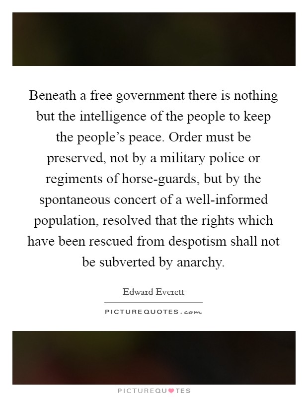 Beneath a free government there is nothing but the intelligence of the people to keep the people's peace. Order must be preserved, not by a military police or regiments of horse-guards, but by the spontaneous concert of a well-informed population, resolved that the rights which have been rescued from despotism shall not be subverted by anarchy Picture Quote #1