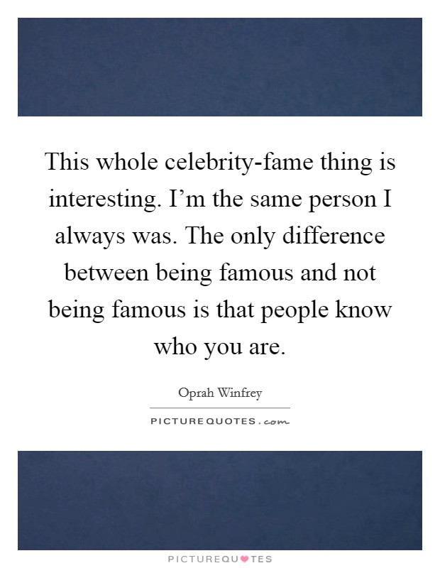 This whole celebrity-fame thing is interesting. I'm the same person I always was. The only difference between being famous and not being famous is that people know who you are Picture Quote #1