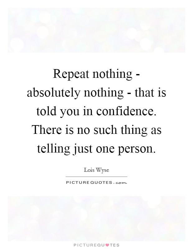Repeat nothing - absolutely nothing - that is told you in confidence. There is no such thing as telling just one person Picture Quote #1