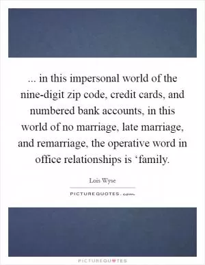 ... in this impersonal world of the nine-digit zip code, credit cards, and numbered bank accounts, in this world of no marriage, late marriage, and remarriage, the operative word in office relationships is ‘family Picture Quote #1