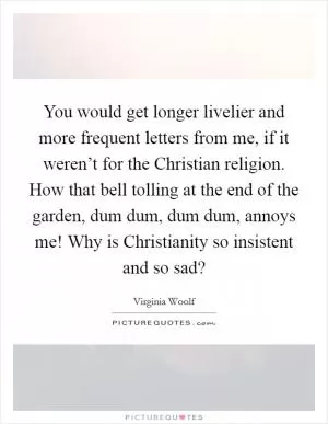 You would get longer livelier and more frequent letters from me, if it weren’t for the Christian religion. How that bell tolling at the end of the garden, dum dum, dum dum, annoys me! Why is Christianity so insistent and so sad? Picture Quote #1