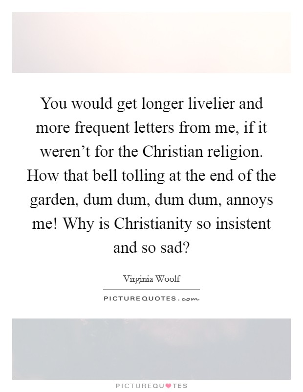 You would get longer livelier and more frequent letters from me, if it weren't for the Christian religion. How that bell tolling at the end of the garden, dum dum, dum dum, annoys me! Why is Christianity so insistent and so sad? Picture Quote #1