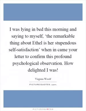 I was lying in bed this morning and saying to myself, ‘the remarkable thing about Ethel is her stupendous self-satisfaction’ when in came your letter to confirm this profound psychological observation. How delighted I was! Picture Quote #1