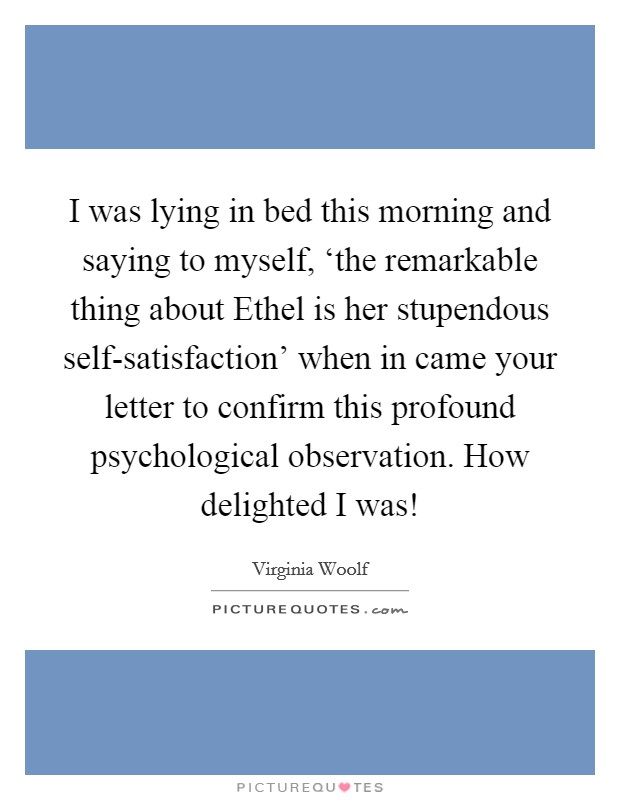 I was lying in bed this morning and saying to myself, ‘the remarkable thing about Ethel is her stupendous self-satisfaction' when in came your letter to confirm this profound psychological observation. How delighted I was! Picture Quote #1