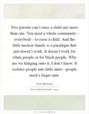 Two parents can’t raise a child any more than one. You need a whole community - everybody - to raise a child. And the little nuclear family is a paradigm that just doesn’t work. It doesn’t work for white people or for black people. Why are we hanging onto it, I don’t know. It isolates people into little units - people need a larger unit Picture Quote #1