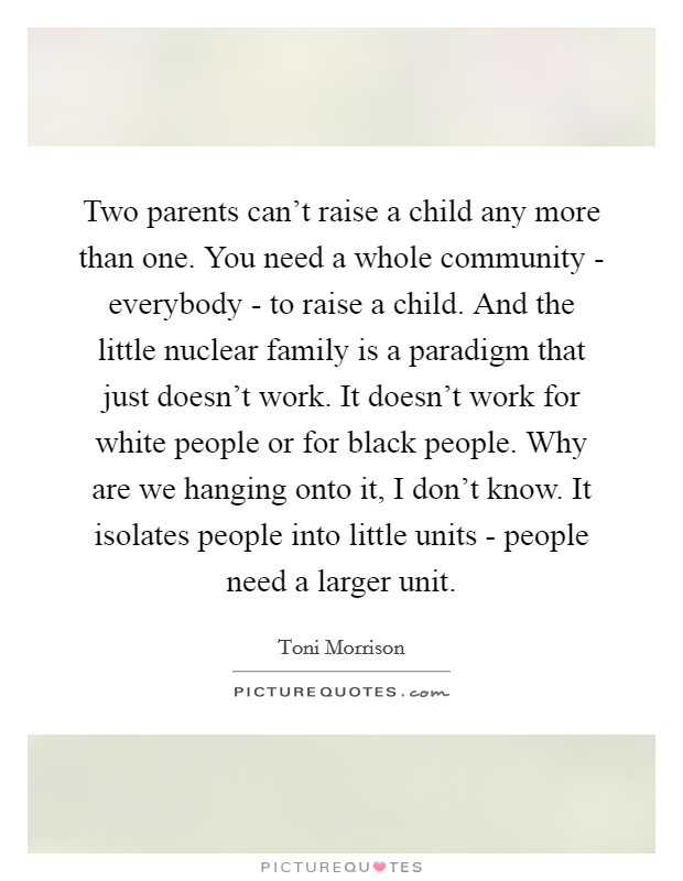 Two parents can't raise a child any more than one. You need a whole community - everybody - to raise a child. And the little nuclear family is a paradigm that just doesn't work. It doesn't work for white people or for black people. Why are we hanging onto it, I don't know. It isolates people into little units - people need a larger unit Picture Quote #1