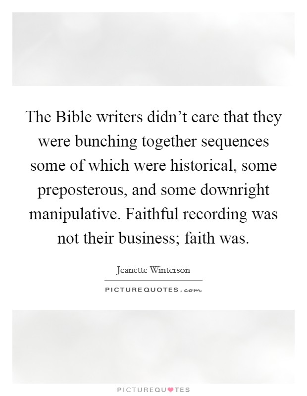 The Bible writers didn't care that they were bunching together sequences some of which were historical, some preposterous, and some downright manipulative. Faithful recording was not their business; faith was Picture Quote #1