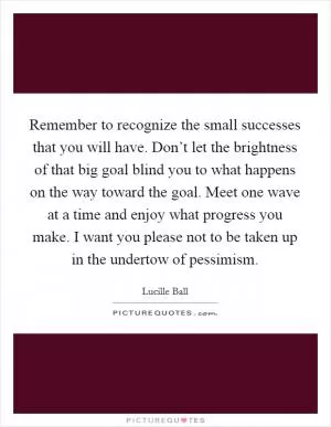 Remember to recognize the small successes that you will have. Don’t let the brightness of that big goal blind you to what happens on the way toward the goal. Meet one wave at a time and enjoy what progress you make. I want you please not to be taken up in the undertow of pessimism Picture Quote #1