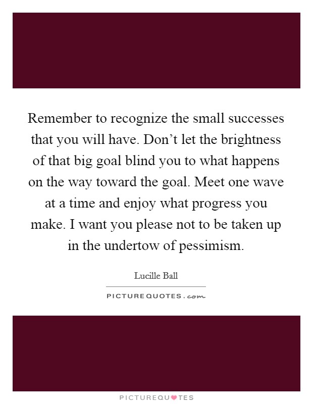 Remember to recognize the small successes that you will have. Don't let the brightness of that big goal blind you to what happens on the way toward the goal. Meet one wave at a time and enjoy what progress you make. I want you please not to be taken up in the undertow of pessimism Picture Quote #1