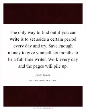 The only way to find out if you can write is to set aside a certain period every day and try. Save enough money to give yourself six months to be a full-time writer. Work every day and the pages will pile up Picture Quote #1