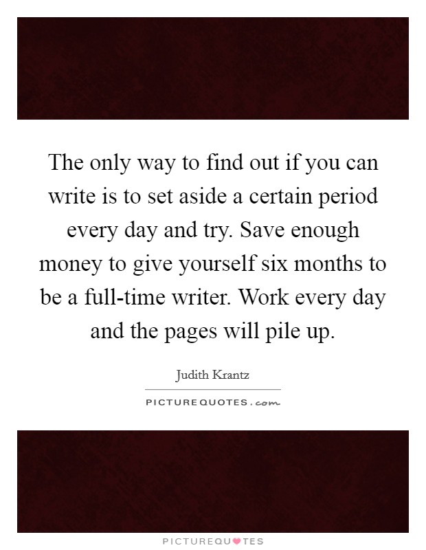 The only way to find out if you can write is to set aside a certain period every day and try. Save enough money to give yourself six months to be a full-time writer. Work every day and the pages will pile up Picture Quote #1
