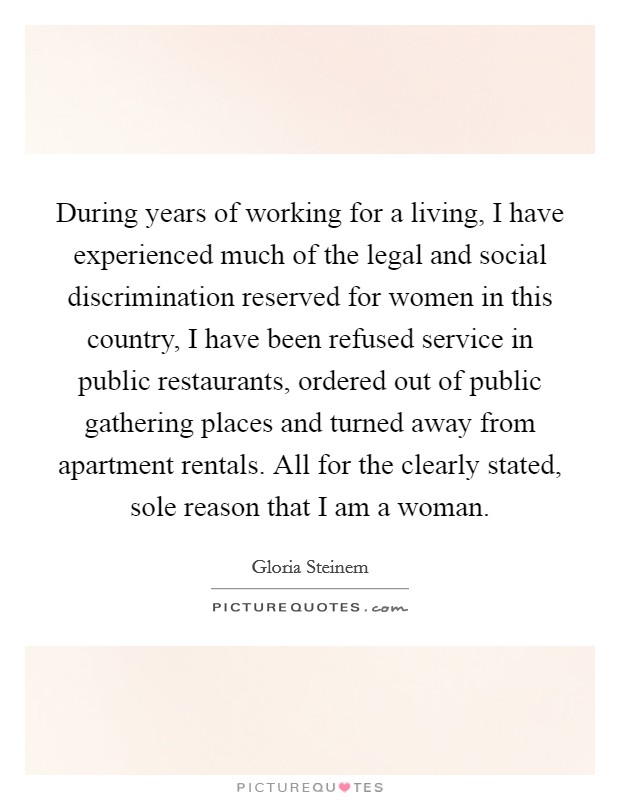 During years of working for a living, I have experienced much of the legal and social discrimination reserved for women in this country, I have been refused service in public restaurants, ordered out of public gathering places and turned away from apartment rentals. All for the clearly stated, sole reason that I am a woman Picture Quote #1