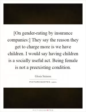 [On gender-rating by insurance companies:] They say the reason they get to charge more is we have children. I would say having children is a socially useful act. Being female is not a preexisting condition Picture Quote #1