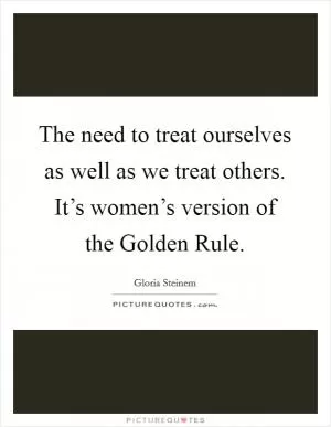 The need to treat ourselves as well as we treat others. It’s women’s version of the Golden Rule Picture Quote #1