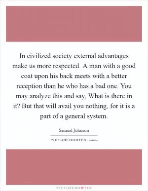 In civilized society external advantages make us more respected. A man with a good coat upon his back meets with a better reception than he who has a bad one. You may analyze this and say, What is there in it? But that will avail you nothing, for it is a part of a general system Picture Quote #1