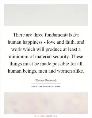 There are three fundamentals for human happiness - love and faith, and work which will produce at least a minimum of material security. These things must be made possible for all human beings, men and women alike Picture Quote #1