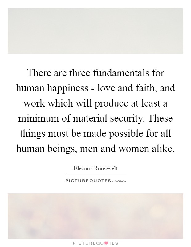 There are three fundamentals for human happiness - love and faith, and work which will produce at least a minimum of material security. These things must be made possible for all human beings, men and women alike Picture Quote #1