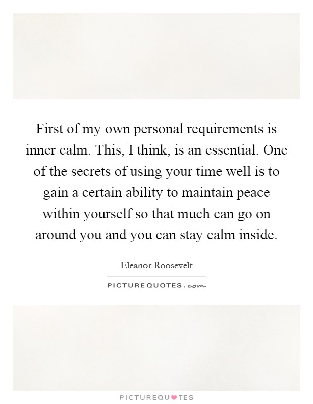 First of my own personal requirements is inner calm. This, I think, is an essential. One of the secrets of using your time well is to gain a certain ability to maintain peace within yourself so that much can go on around you and you can stay calm inside Picture Quote #1