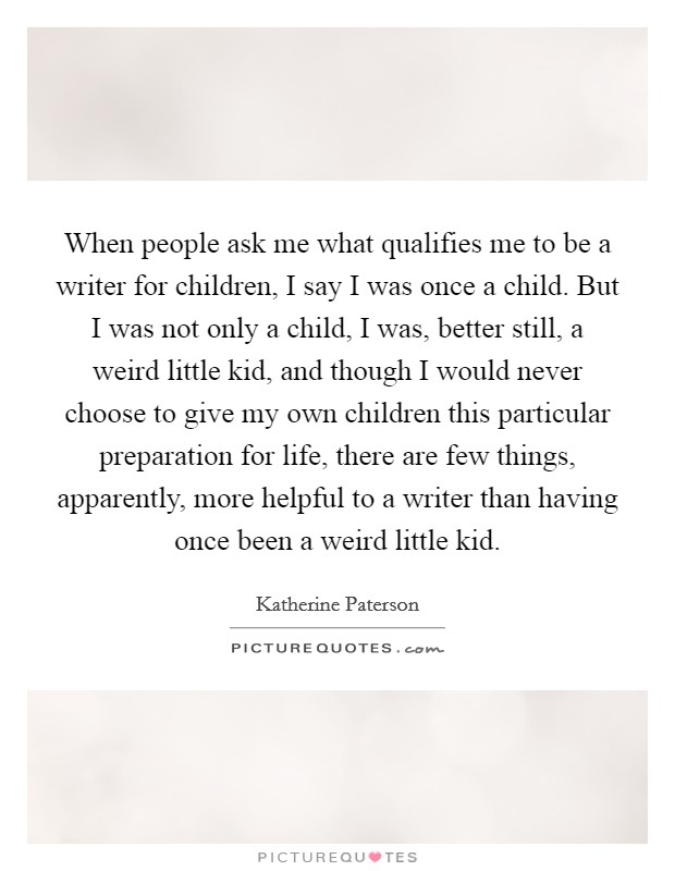 When people ask me what qualifies me to be a writer for children, I say I was once a child. But I was not only a child, I was, better still, a weird little kid, and though I would never choose to give my own children this particular preparation for life, there are few things, apparently, more helpful to a writer than having once been a weird little kid Picture Quote #1