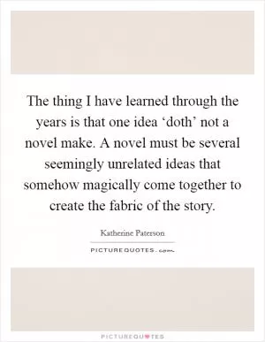The thing I have learned through the years is that one idea ‘doth’ not a novel make. A novel must be several seemingly unrelated ideas that somehow magically come together to create the fabric of the story Picture Quote #1