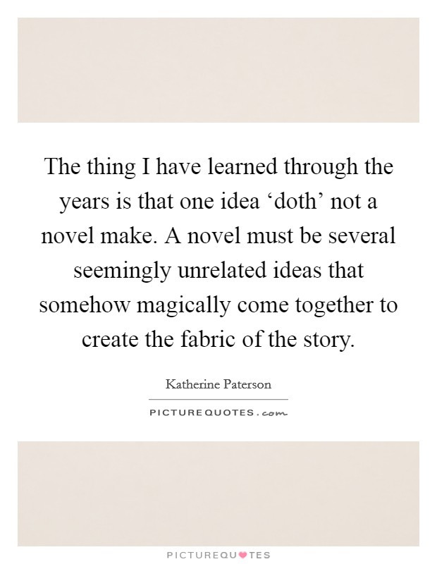 The thing I have learned through the years is that one idea ‘doth' not a novel make. A novel must be several seemingly unrelated ideas that somehow magically come together to create the fabric of the story Picture Quote #1