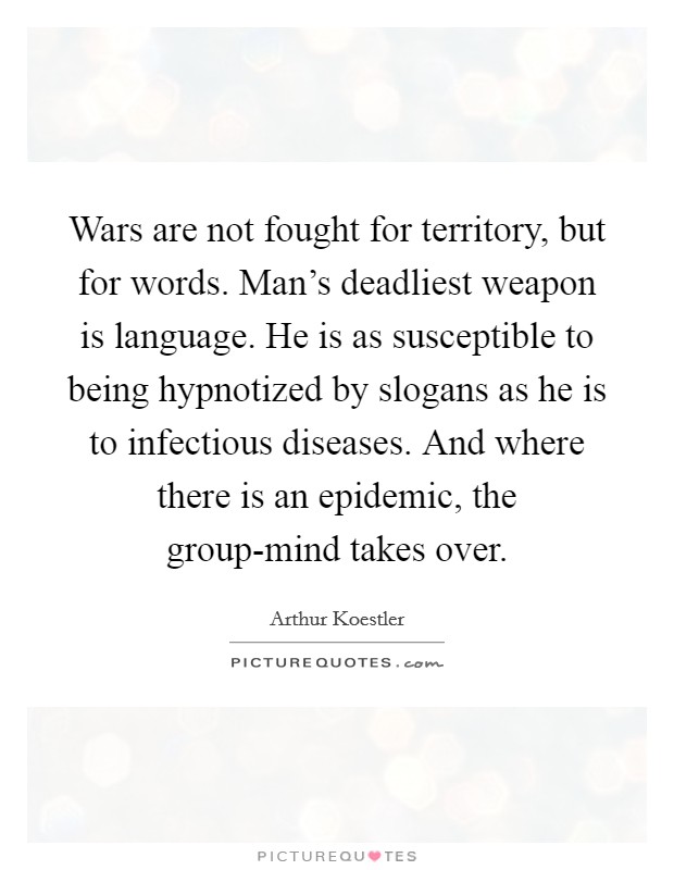 Wars are not fought for territory, but for words. Man's deadliest weapon is language. He is as susceptible to being hypnotized by slogans as he is to infectious diseases. And where there is an epidemic, the group-mind takes over Picture Quote #1