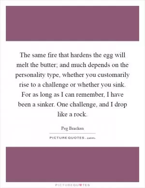 The same fire that hardens the egg will melt the butter; and much depends on the personality type, whether you customarily rise to a challenge or whether you sink. For as long as I can remember, I have been a sinker. One challenge, and I drop like a rock Picture Quote #1