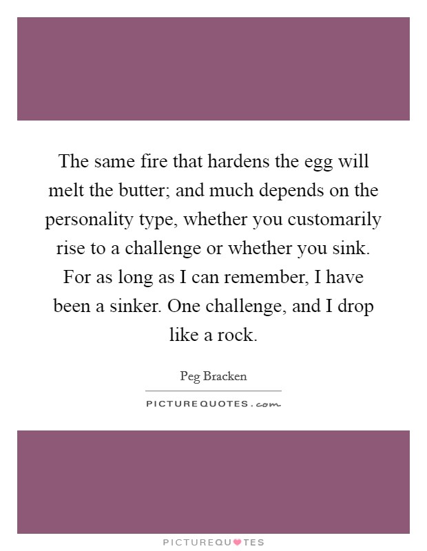 The same fire that hardens the egg will melt the butter; and much depends on the personality type, whether you customarily rise to a challenge or whether you sink. For as long as I can remember, I have been a sinker. One challenge, and I drop like a rock Picture Quote #1