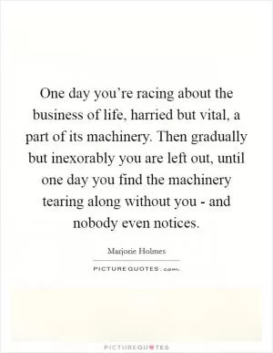 One day you’re racing about the business of life, harried but vital, a part of its machinery. Then gradually but inexorably you are left out, until one day you find the machinery tearing along without you - and nobody even notices Picture Quote #1