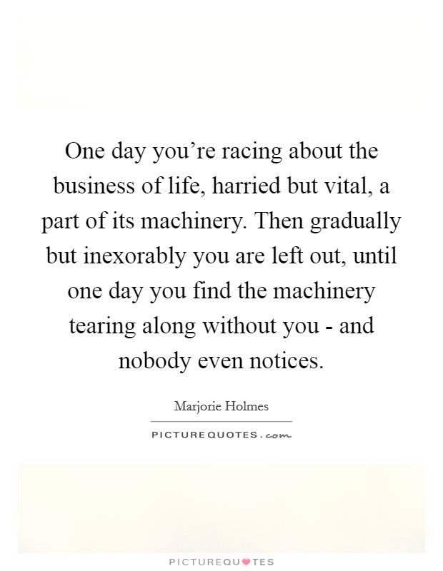 One day you're racing about the business of life, harried but vital, a part of its machinery. Then gradually but inexorably you are left out, until one day you find the machinery tearing along without you - and nobody even notices Picture Quote #1