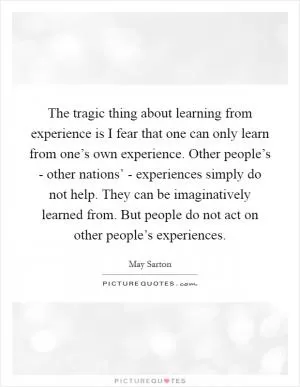 The tragic thing about learning from experience is I fear that one can only learn from one’s own experience. Other people’s - other nations’ - experiences simply do not help. They can be imaginatively learned from. But people do not act on other people’s experiences Picture Quote #1